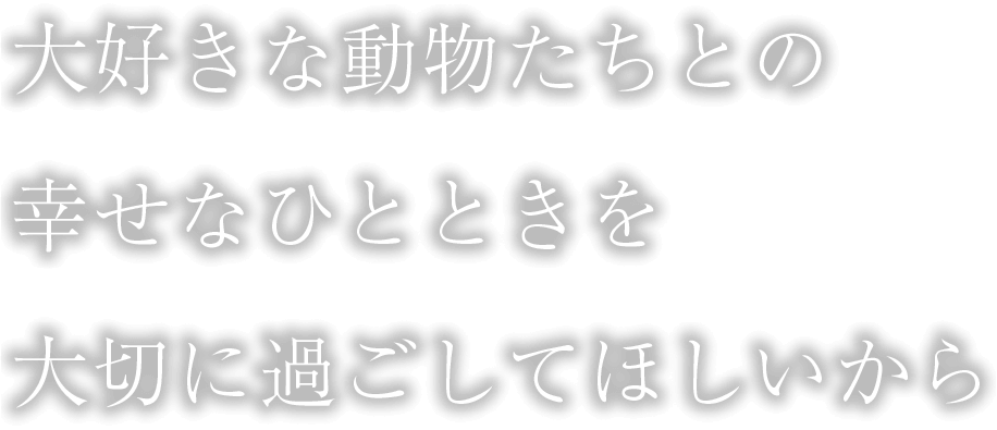 大好きな動物たちとの幸せなひとときを大切に過ごしてほしいから